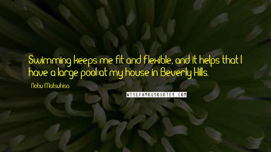 Nobu Matsuhisa Quotes: Swimming keeps me fit and flexible, and it helps that I have a large pool at my house in Beverly Hills.