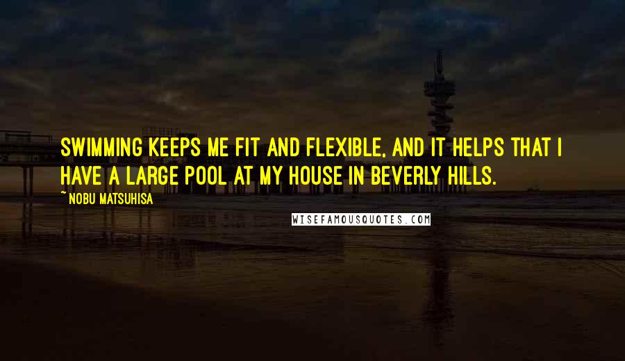 Nobu Matsuhisa Quotes: Swimming keeps me fit and flexible, and it helps that I have a large pool at my house in Beverly Hills.