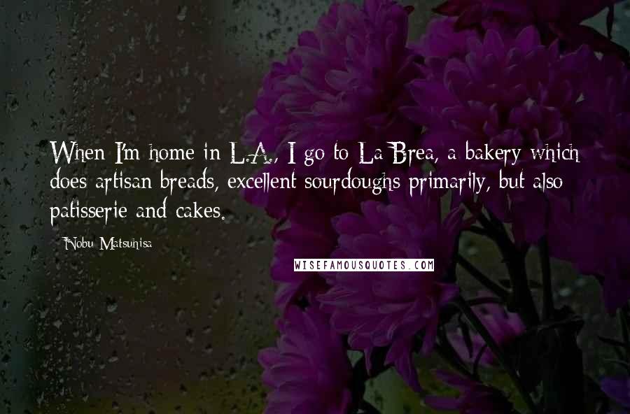 Nobu Matsuhisa Quotes: When I'm home in L.A., I go to La Brea, a bakery which does artisan breads, excellent sourdoughs primarily, but also patisserie and cakes.