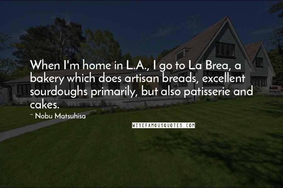 Nobu Matsuhisa Quotes: When I'm home in L.A., I go to La Brea, a bakery which does artisan breads, excellent sourdoughs primarily, but also patisserie and cakes.