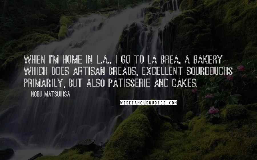 Nobu Matsuhisa Quotes: When I'm home in L.A., I go to La Brea, a bakery which does artisan breads, excellent sourdoughs primarily, but also patisserie and cakes.