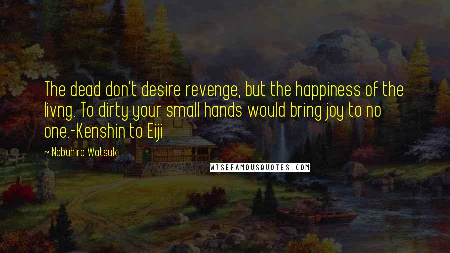 Nobuhiro Watsuki Quotes: The dead don't desire revenge, but the happiness of the livng. To dirty your small hands would bring joy to no one.-Kenshin to Eiji