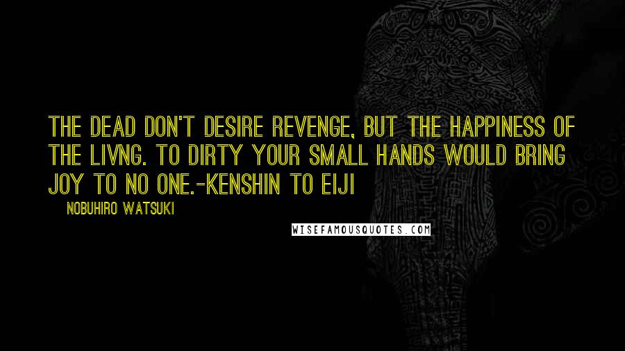 Nobuhiro Watsuki Quotes: The dead don't desire revenge, but the happiness of the livng. To dirty your small hands would bring joy to no one.-Kenshin to Eiji