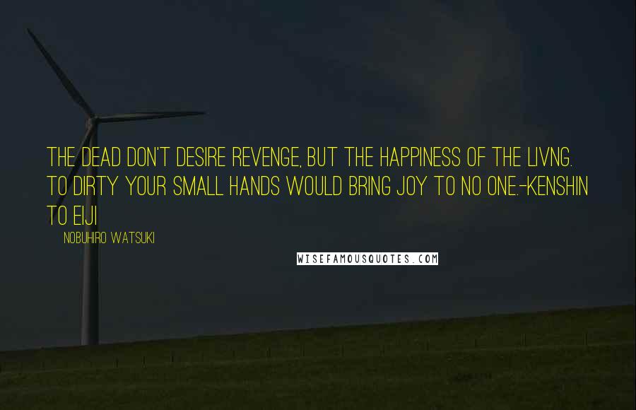 Nobuhiro Watsuki Quotes: The dead don't desire revenge, but the happiness of the livng. To dirty your small hands would bring joy to no one.-Kenshin to Eiji