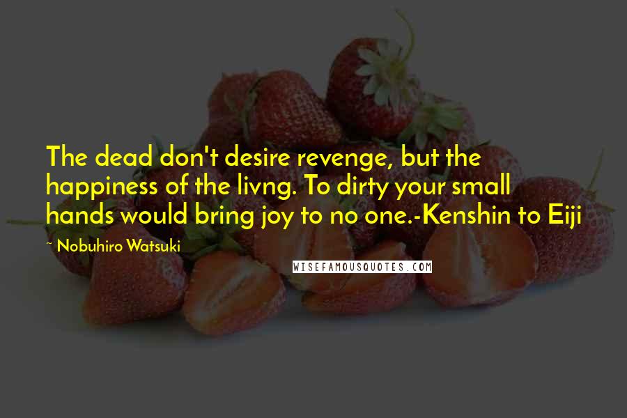 Nobuhiro Watsuki Quotes: The dead don't desire revenge, but the happiness of the livng. To dirty your small hands would bring joy to no one.-Kenshin to Eiji