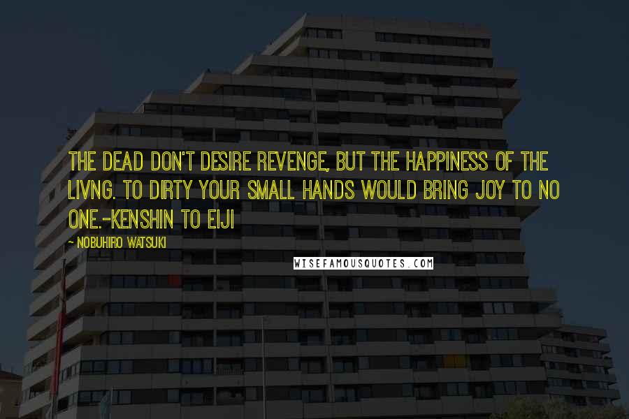 Nobuhiro Watsuki Quotes: The dead don't desire revenge, but the happiness of the livng. To dirty your small hands would bring joy to no one.-Kenshin to Eiji