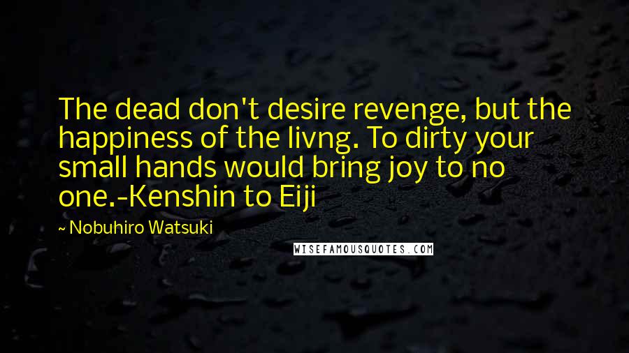 Nobuhiro Watsuki Quotes: The dead don't desire revenge, but the happiness of the livng. To dirty your small hands would bring joy to no one.-Kenshin to Eiji