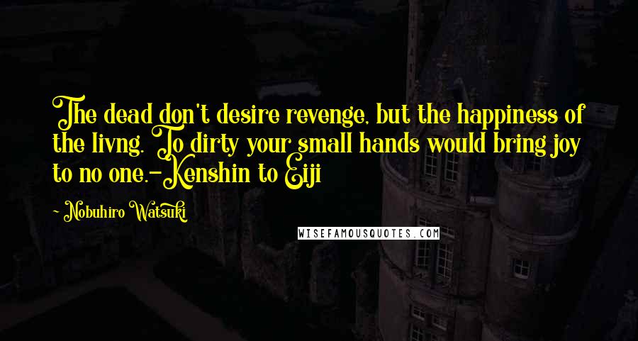 Nobuhiro Watsuki Quotes: The dead don't desire revenge, but the happiness of the livng. To dirty your small hands would bring joy to no one.-Kenshin to Eiji