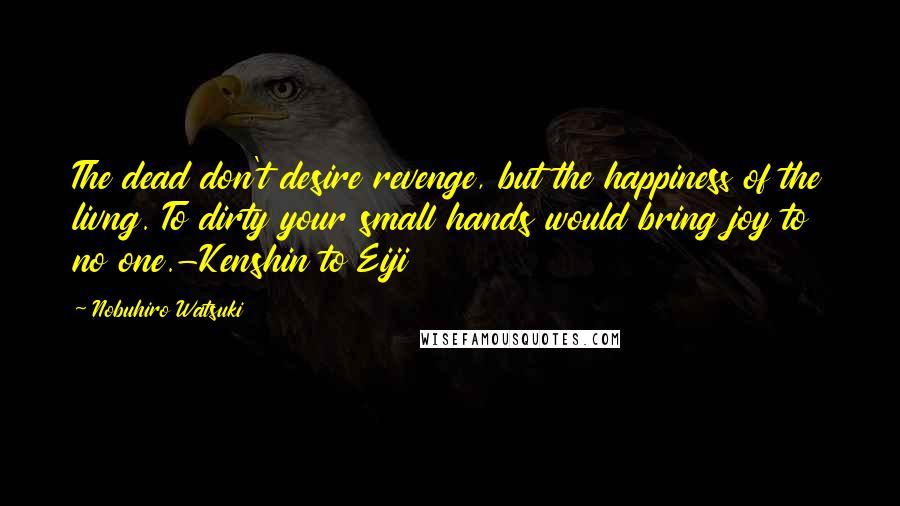 Nobuhiro Watsuki Quotes: The dead don't desire revenge, but the happiness of the livng. To dirty your small hands would bring joy to no one.-Kenshin to Eiji