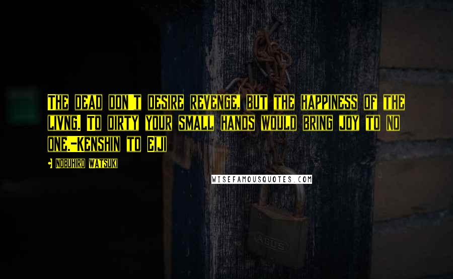 Nobuhiro Watsuki Quotes: The dead don't desire revenge, but the happiness of the livng. To dirty your small hands would bring joy to no one.-Kenshin to Eiji