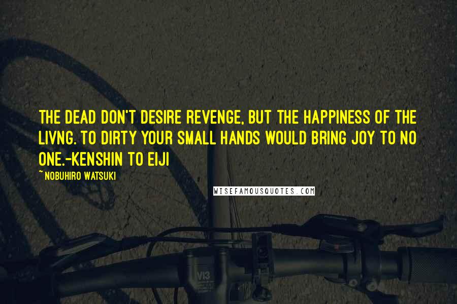 Nobuhiro Watsuki Quotes: The dead don't desire revenge, but the happiness of the livng. To dirty your small hands would bring joy to no one.-Kenshin to Eiji