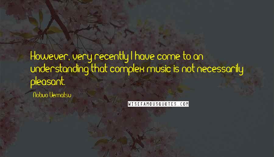 Nobuo Uematsu Quotes: However, very recently I have come to an understanding that complex music is not necessarily pleasant.
