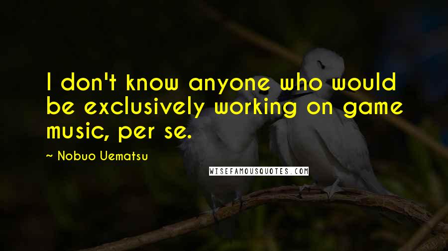 Nobuo Uematsu Quotes: I don't know anyone who would be exclusively working on game music, per se.