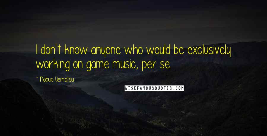 Nobuo Uematsu Quotes: I don't know anyone who would be exclusively working on game music, per se.