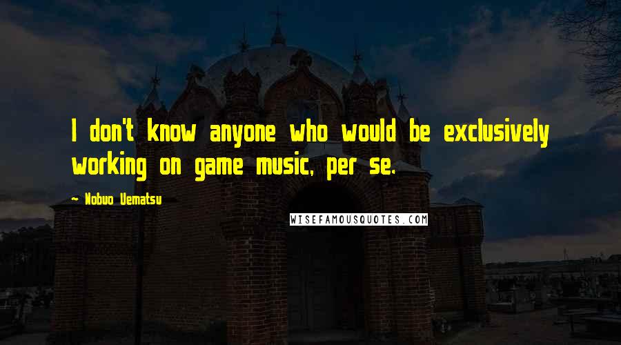 Nobuo Uematsu Quotes: I don't know anyone who would be exclusively working on game music, per se.