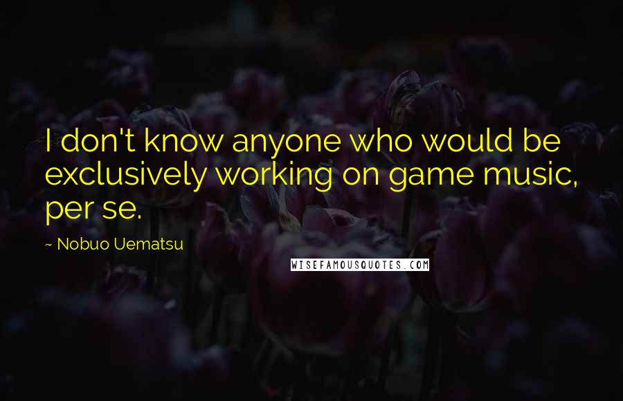 Nobuo Uematsu Quotes: I don't know anyone who would be exclusively working on game music, per se.