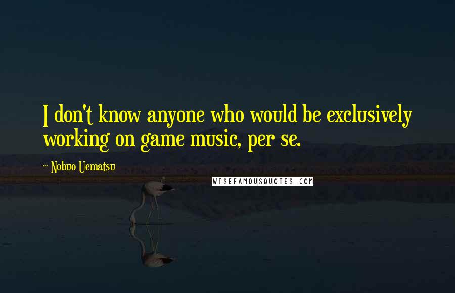 Nobuo Uematsu Quotes: I don't know anyone who would be exclusively working on game music, per se.
