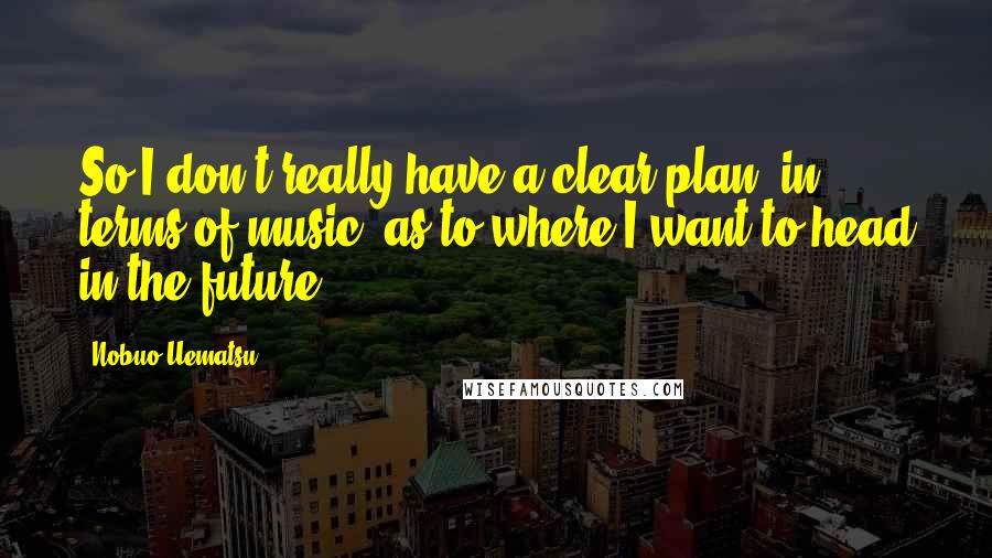 Nobuo Uematsu Quotes: So I don't really have a clear plan, in terms of music, as to where I want to head in the future.