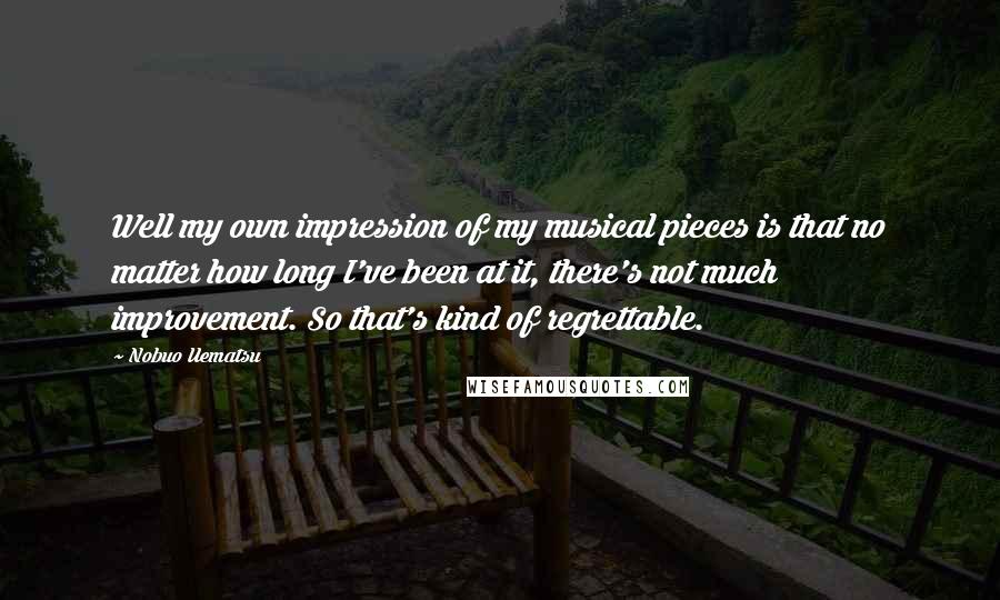 Nobuo Uematsu Quotes: Well my own impression of my musical pieces is that no matter how long I've been at it, there's not much improvement. So that's kind of regrettable.
