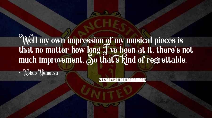 Nobuo Uematsu Quotes: Well my own impression of my musical pieces is that no matter how long I've been at it, there's not much improvement. So that's kind of regrettable.