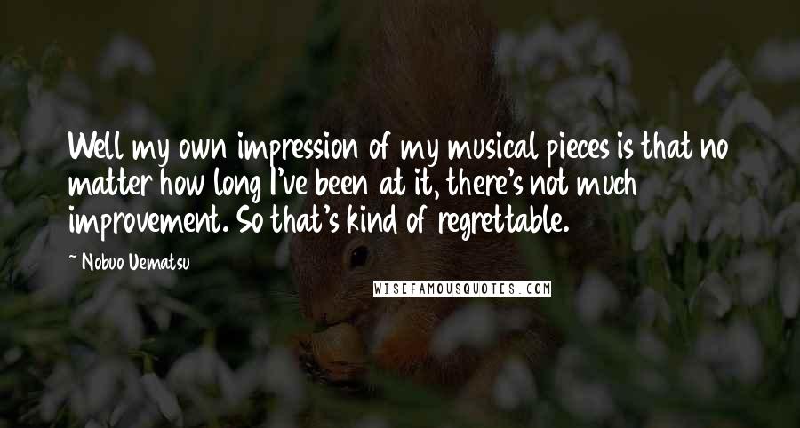 Nobuo Uematsu Quotes: Well my own impression of my musical pieces is that no matter how long I've been at it, there's not much improvement. So that's kind of regrettable.