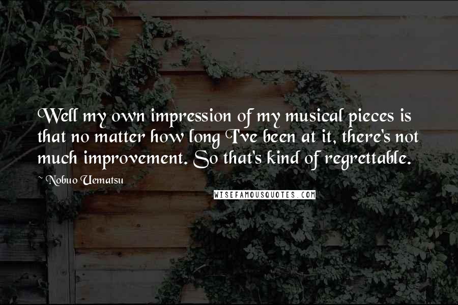 Nobuo Uematsu Quotes: Well my own impression of my musical pieces is that no matter how long I've been at it, there's not much improvement. So that's kind of regrettable.
