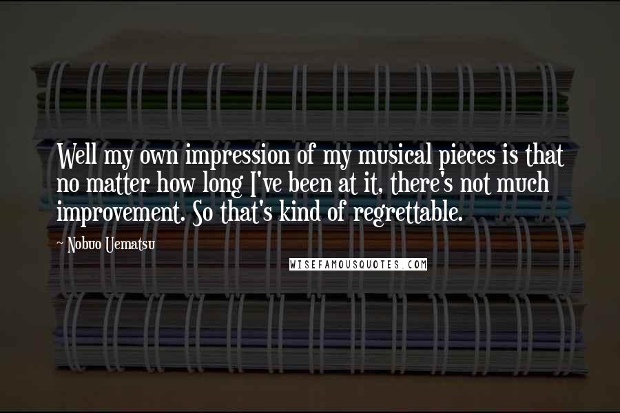 Nobuo Uematsu Quotes: Well my own impression of my musical pieces is that no matter how long I've been at it, there's not much improvement. So that's kind of regrettable.
