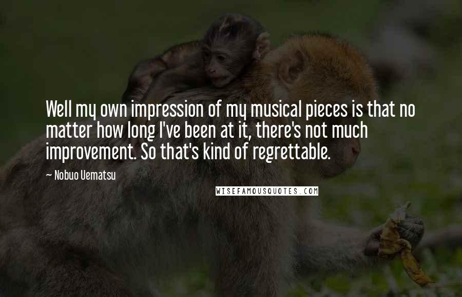 Nobuo Uematsu Quotes: Well my own impression of my musical pieces is that no matter how long I've been at it, there's not much improvement. So that's kind of regrettable.