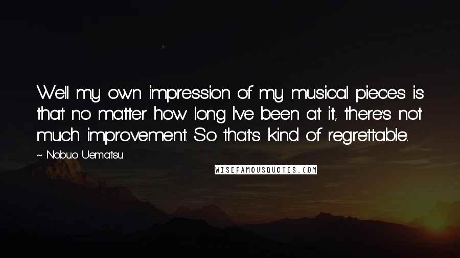 Nobuo Uematsu Quotes: Well my own impression of my musical pieces is that no matter how long I've been at it, there's not much improvement. So that's kind of regrettable.