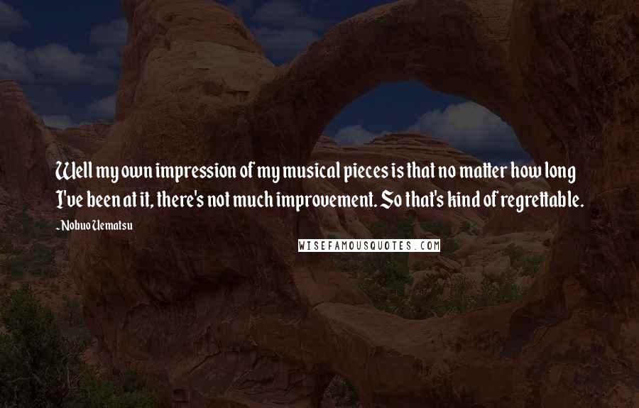 Nobuo Uematsu Quotes: Well my own impression of my musical pieces is that no matter how long I've been at it, there's not much improvement. So that's kind of regrettable.