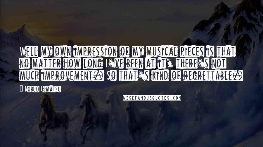 Nobuo Uematsu Quotes: Well my own impression of my musical pieces is that no matter how long I've been at it, there's not much improvement. So that's kind of regrettable.
