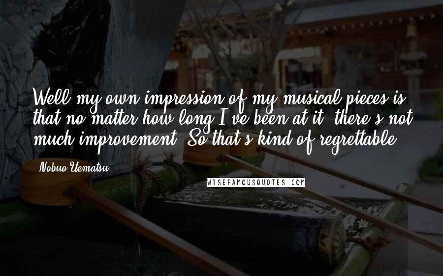 Nobuo Uematsu Quotes: Well my own impression of my musical pieces is that no matter how long I've been at it, there's not much improvement. So that's kind of regrettable.
