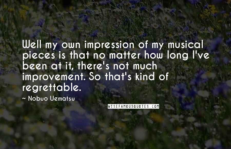 Nobuo Uematsu Quotes: Well my own impression of my musical pieces is that no matter how long I've been at it, there's not much improvement. So that's kind of regrettable.