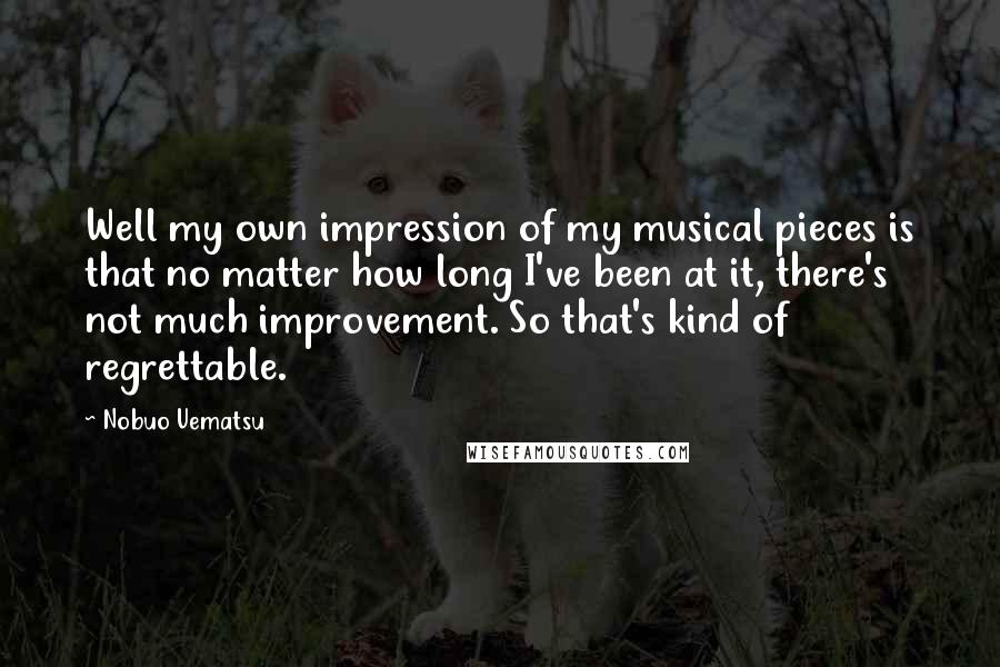 Nobuo Uematsu Quotes: Well my own impression of my musical pieces is that no matter how long I've been at it, there's not much improvement. So that's kind of regrettable.