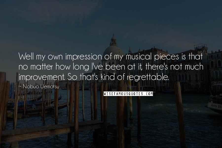 Nobuo Uematsu Quotes: Well my own impression of my musical pieces is that no matter how long I've been at it, there's not much improvement. So that's kind of regrettable.