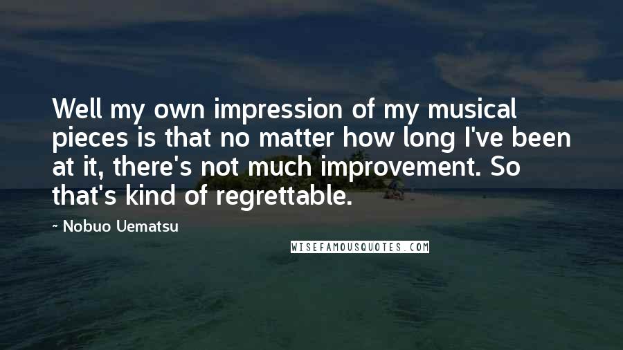 Nobuo Uematsu Quotes: Well my own impression of my musical pieces is that no matter how long I've been at it, there's not much improvement. So that's kind of regrettable.