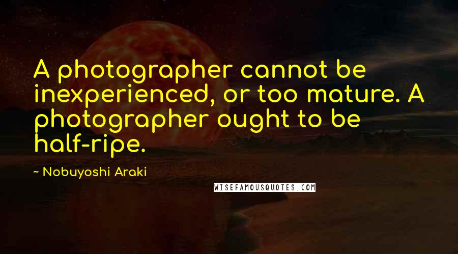 Nobuyoshi Araki Quotes: A photographer cannot be inexperienced, or too mature. A photographer ought to be half-ripe.