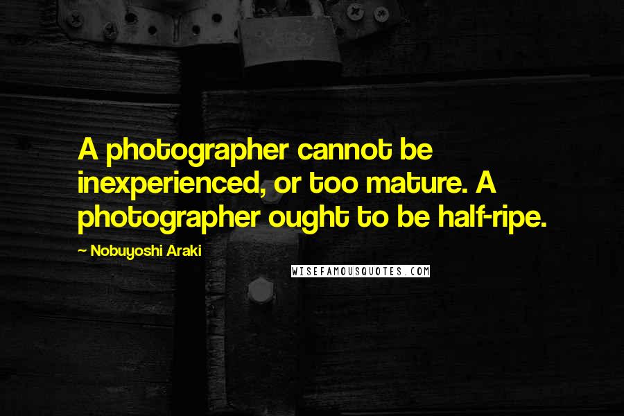 Nobuyoshi Araki Quotes: A photographer cannot be inexperienced, or too mature. A photographer ought to be half-ripe.