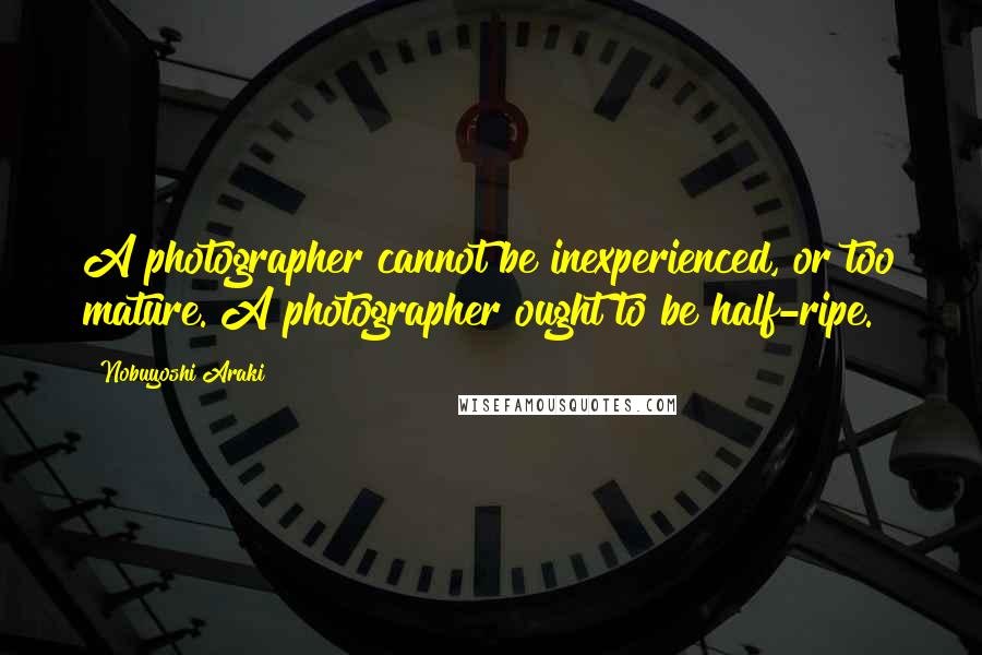 Nobuyoshi Araki Quotes: A photographer cannot be inexperienced, or too mature. A photographer ought to be half-ripe.