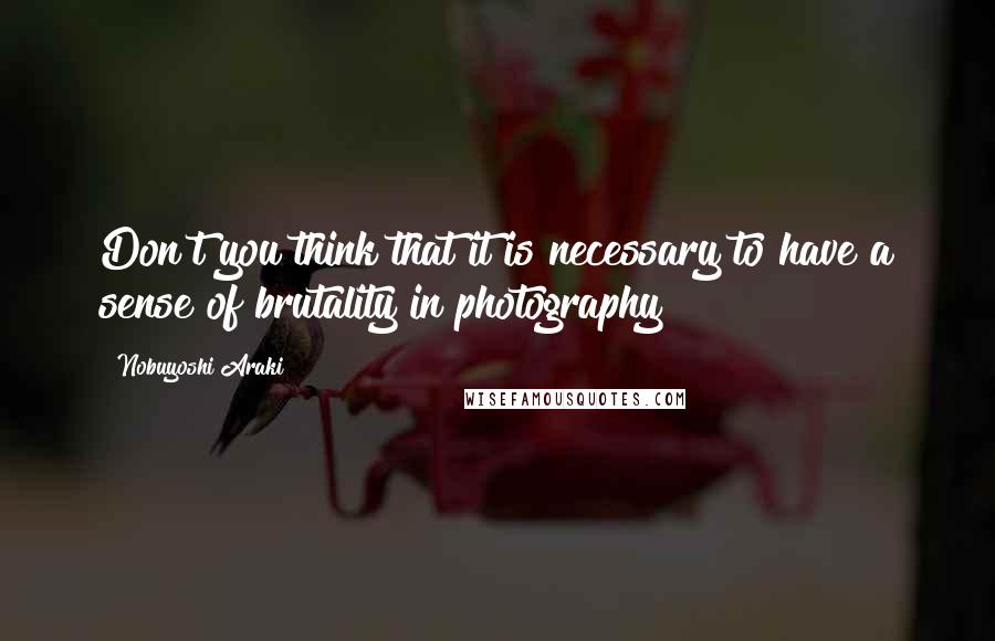 Nobuyoshi Araki Quotes: Don't you think that it is necessary to have a sense of brutality in photography?