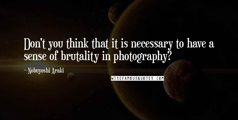 Nobuyoshi Araki Quotes: Don't you think that it is necessary to have a sense of brutality in photography?