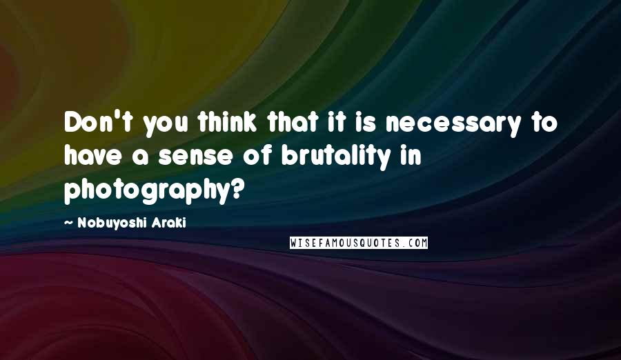 Nobuyoshi Araki Quotes: Don't you think that it is necessary to have a sense of brutality in photography?