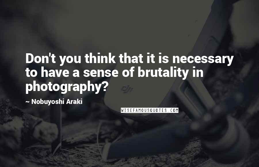 Nobuyoshi Araki Quotes: Don't you think that it is necessary to have a sense of brutality in photography?