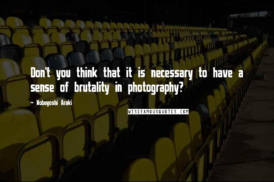 Nobuyoshi Araki Quotes: Don't you think that it is necessary to have a sense of brutality in photography?