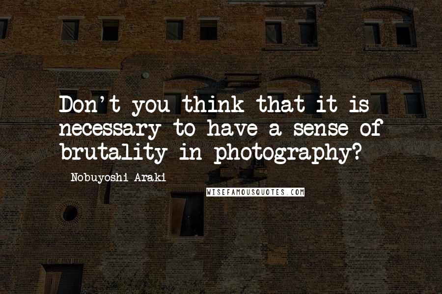 Nobuyoshi Araki Quotes: Don't you think that it is necessary to have a sense of brutality in photography?