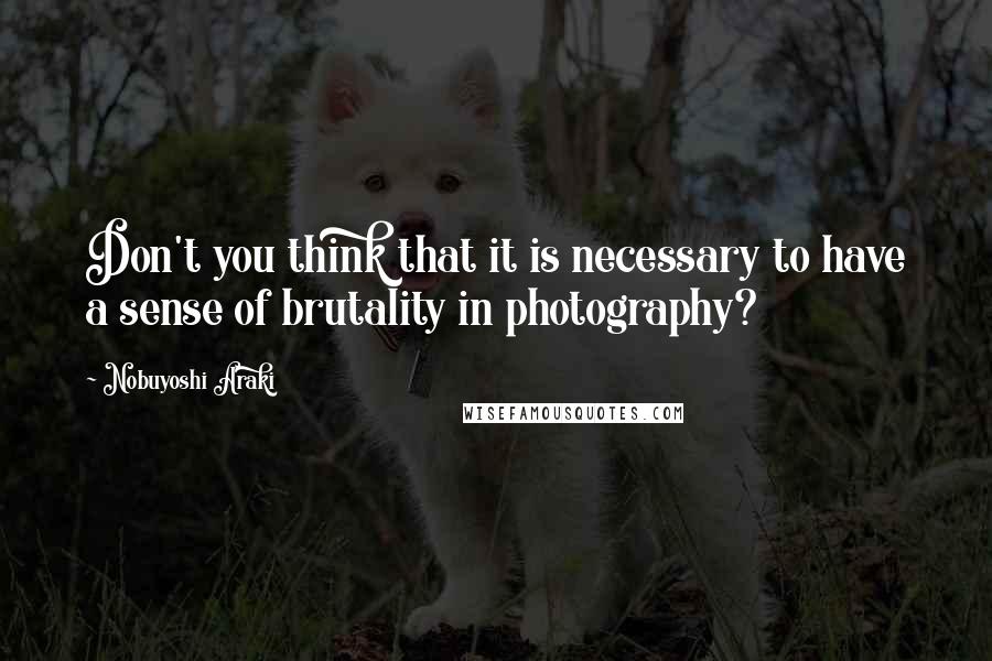 Nobuyoshi Araki Quotes: Don't you think that it is necessary to have a sense of brutality in photography?