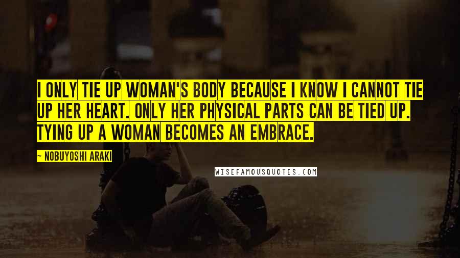 Nobuyoshi Araki Quotes: I only tie up woman's body because I know I cannot tie up her heart. Only her physical parts can be tied up. Tying up a woman becomes an embrace.