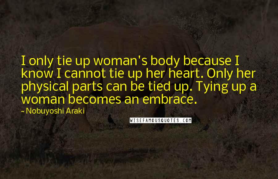 Nobuyoshi Araki Quotes: I only tie up woman's body because I know I cannot tie up her heart. Only her physical parts can be tied up. Tying up a woman becomes an embrace.