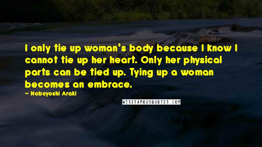 Nobuyoshi Araki Quotes: I only tie up woman's body because I know I cannot tie up her heart. Only her physical parts can be tied up. Tying up a woman becomes an embrace.