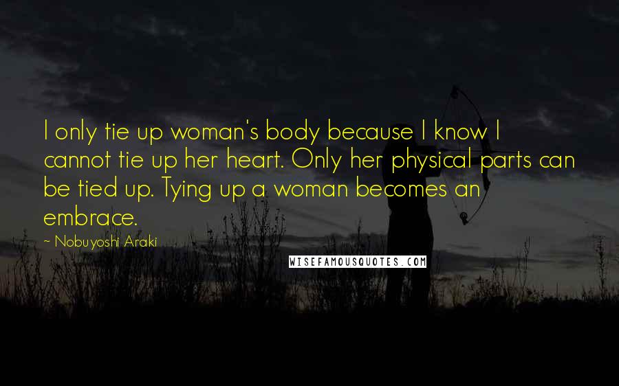 Nobuyoshi Araki Quotes: I only tie up woman's body because I know I cannot tie up her heart. Only her physical parts can be tied up. Tying up a woman becomes an embrace.